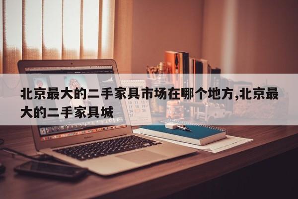 北京最大的二手家具市场在哪个地方,北京最大的二手家具城