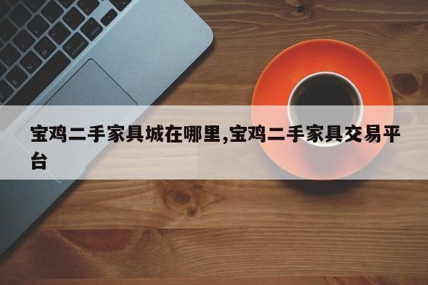 宝鸡二手家具城在哪里,宝鸡二手家具交易平台